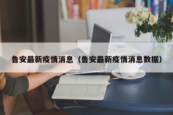 鲁安最新疫情消息(鲁安最新疫情消息数据)