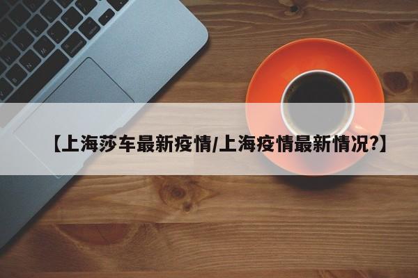 【上海莎车最新疫情/上海疫情最新情况?】