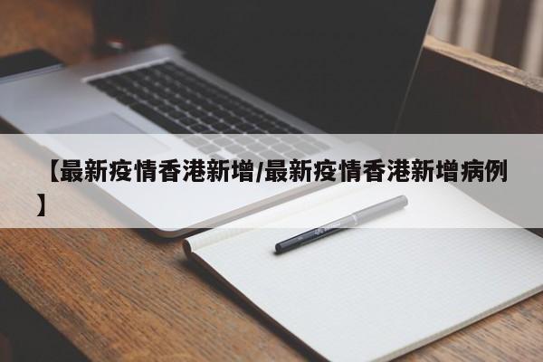 【最新疫情香港新增/最新疫情香港新增病例】
