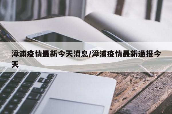 漳浦疫情最新今天消息/漳浦疫情最新通报今天