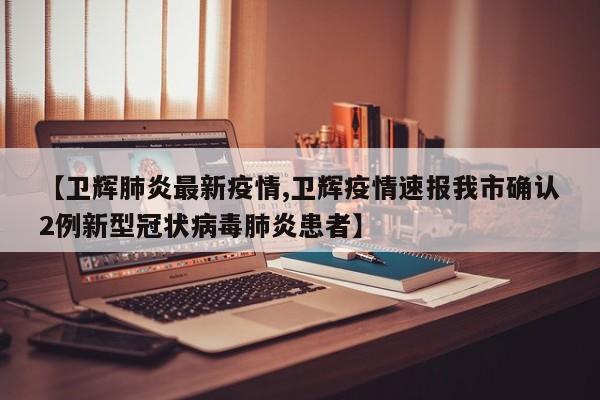 【卫辉肺炎最新疫情,卫辉疫情速报我市确认2例新型冠状病毒肺炎患者】
