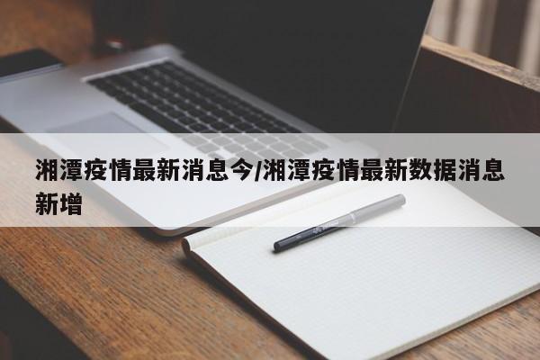 湘潭疫情最新消息今/湘潭疫情最新数据消息新增