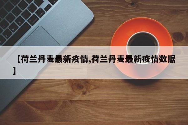 【荷兰丹麦最新疫情,荷兰丹麦最新疫情数据】