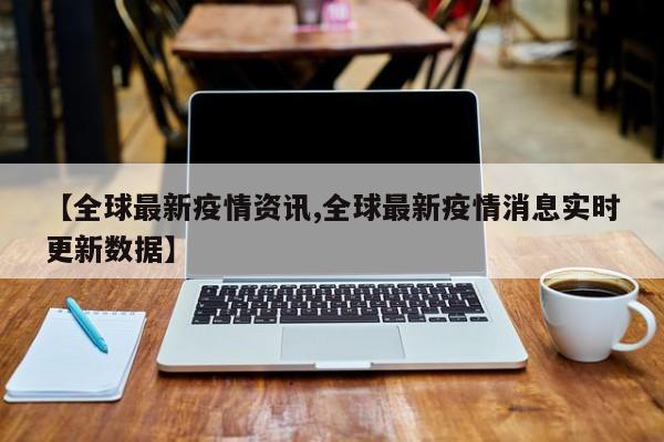 【全球最新疫情资讯,全球最新疫情消息实时更新数据】