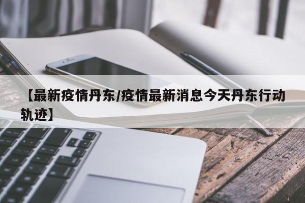 【最新疫情丹东/疫情最新消息今天丹东行动轨迹】