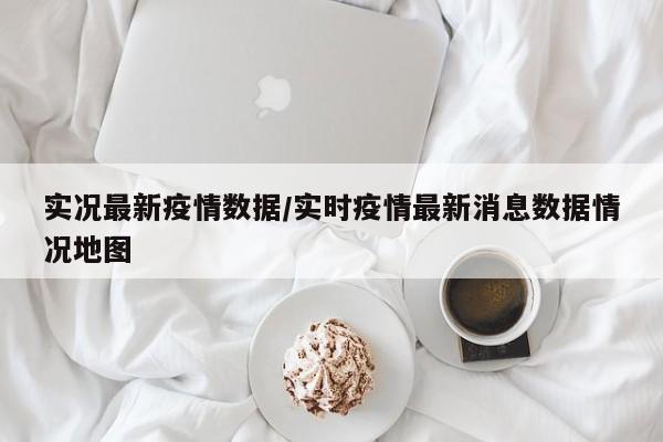 实况最新疫情数据/实时疫情最新消息数据情况地图