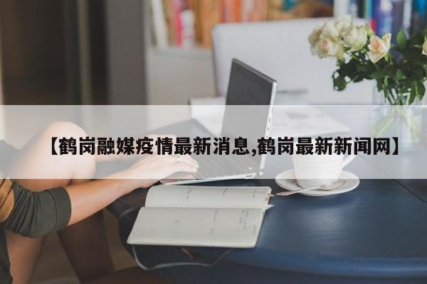 【鹤岗融媒疫情最新消息,鹤岗最新新闻网】