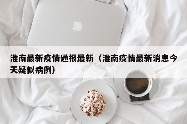 淮南最新疫情通报最新(淮南疫情最新消息今天疑似病例)