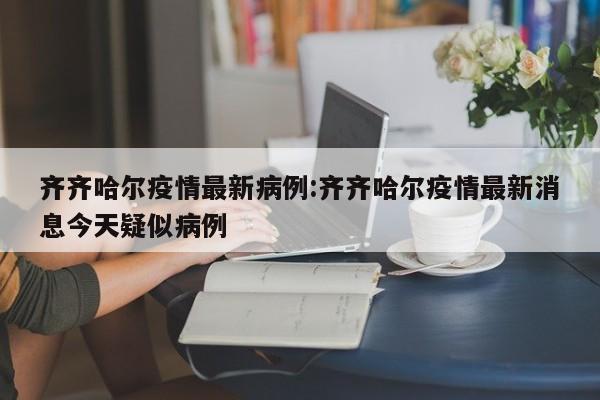 齐齐哈尔疫情最新病例:齐齐哈尔疫情最新消息今天疑似病例
