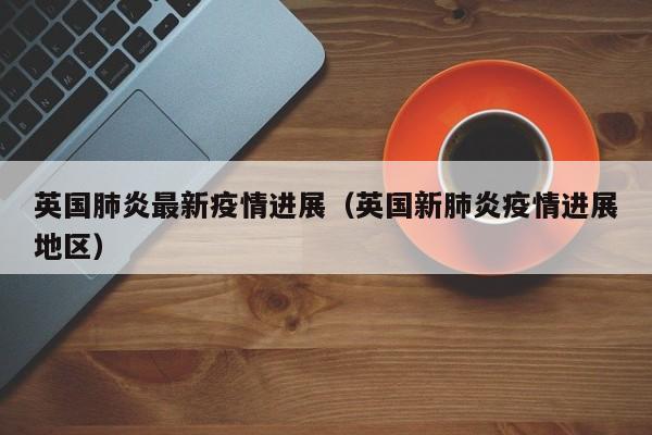 英国肺炎最新疫情进展(英国新肺炎疫情进展地区)